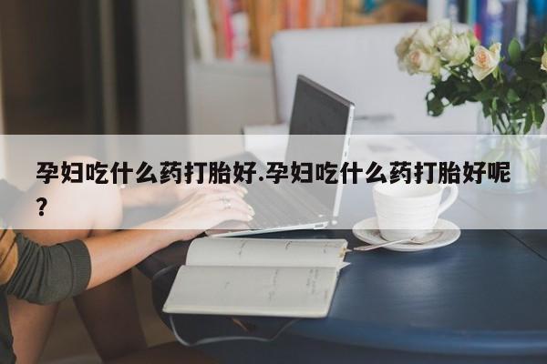药流药怎么买孕妇吃什么药打胎好.孕妇吃什么药打胎好呢？