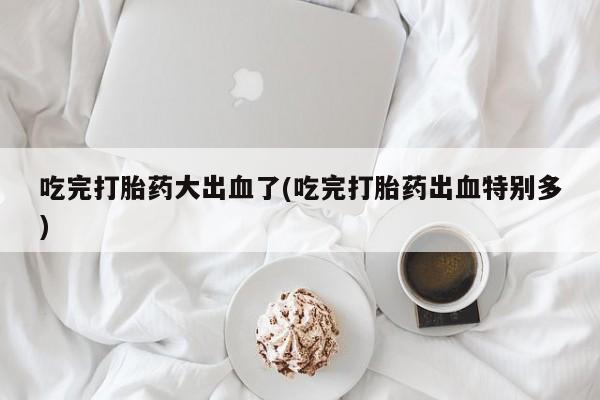 药流药怎么买吃完打胎药大出血了(吃完打胎药出血特别多)