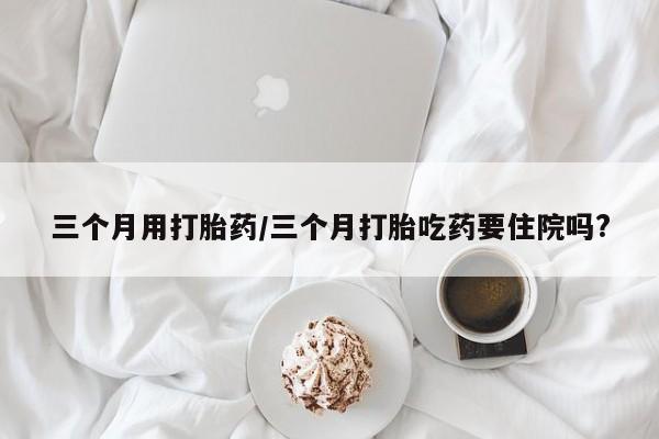 药流药怎么买三个月用打胎药/三个月打胎吃药要住院吗?