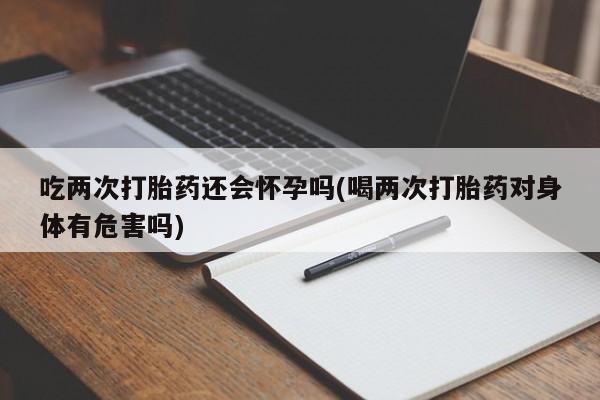 药流药怎么买吃两次打胎药还会怀孕吗(喝两次打胎药对身体有危害吗)