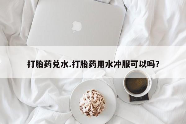 药流药怎么买打胎药兑水.打胎药用水冲服可以吗？