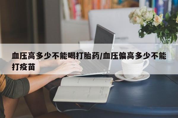 药流药怎么买血压高多少不能喝打胎药/血压偏高多少不能打疫苗