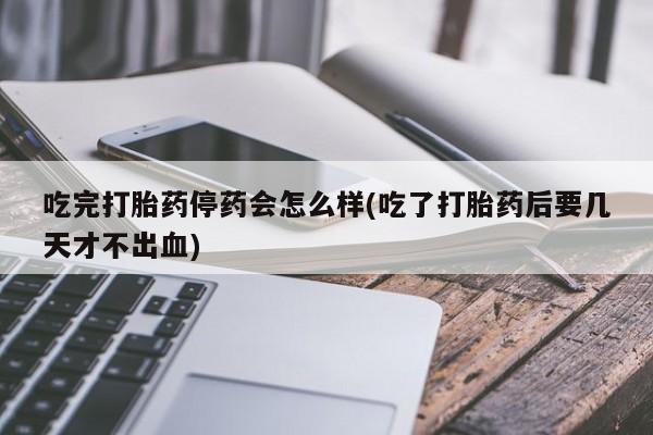 药流药怎么买吃完打胎药停药会怎么样(吃了打胎药后要几天才不出血)