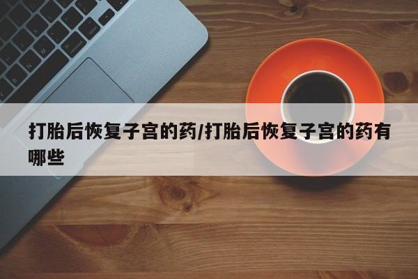 药流药怎么买打胎后恢复子宫的药/打胎后恢复子宫的药有哪些