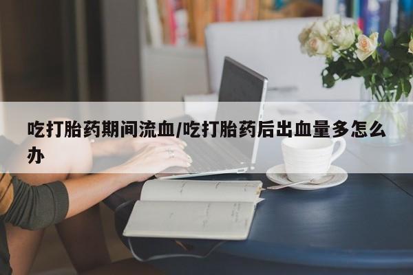 药流药怎么买吃打胎药期间流血/吃打胎药后出血量多怎么办