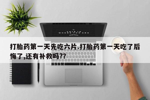 药流药怎么买打胎药第一天先吃六片.打胎药第一天吃了后悔了,还有补救吗?？