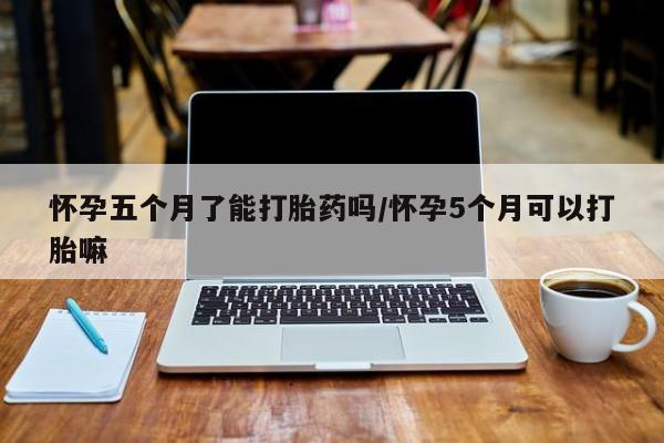 药流药怎么买怀孕五个月了能打胎药吗/怀孕5个月可以打胎嘛