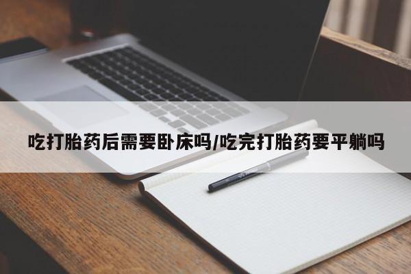 药流药怎么买吃打胎药后需要卧床吗/吃完打胎药要平躺吗