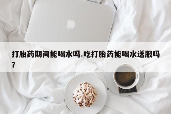 药流药怎么买打胎药期间能喝水吗.吃打胎药能喝水送服吗？