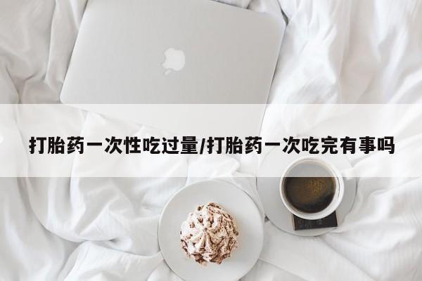 药流药怎么买打胎药一次性吃过量/打胎药一次吃完有事吗