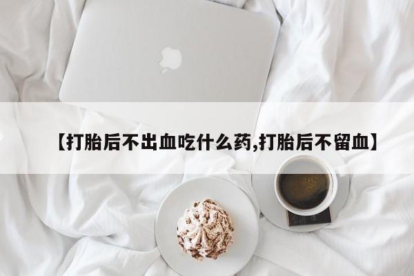 药流药怎么买【打胎后不出血吃什么药,打胎后不留血】