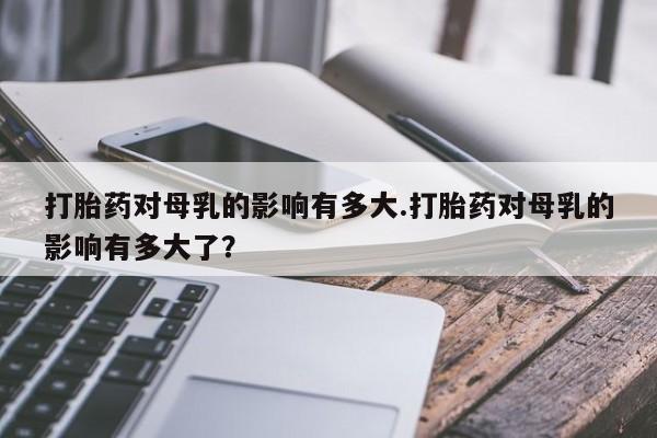 药流药怎么买打胎药对母乳的影响有多大.打胎药对母乳的影响有多大了？