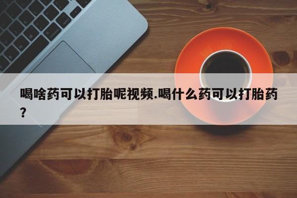 药流药怎么买喝啥药可以打胎呢视频.喝什么药可以打胎药？