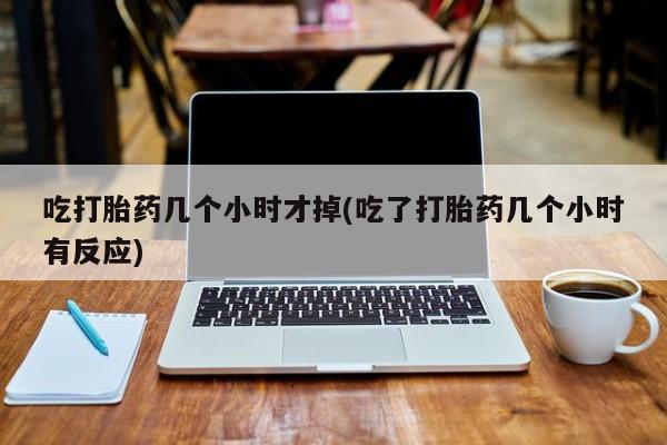 药流药怎么买吃打胎药几个小时才掉(吃了打胎药几个小时有反应)