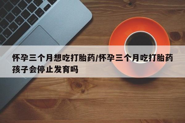 药流药怎么买怀孕三个月想吃打胎药/怀孕三个月吃打胎药孩子会停止发育吗