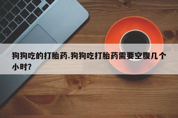 药流药怎么买狗狗吃的打胎药.狗狗吃打胎药需要空腹几个小时？