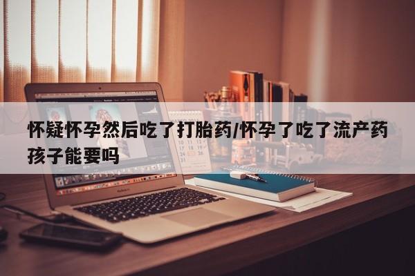 药流药怎么买怀疑怀孕然后吃了打胎药/怀孕了吃了流产药孩子能要吗