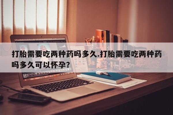 药流药怎么买打胎需要吃两种药吗多久.打胎需要吃两种药吗多久可以怀孕？