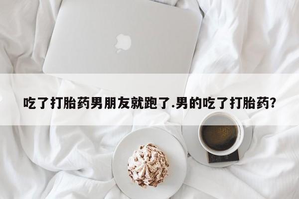 药流药怎么买吃了打胎药男朋友就跑了.男的吃了打胎药？