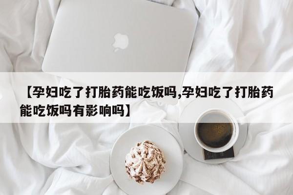 药流药怎么买【孕妇吃了打胎药能吃饭吗,孕妇吃了打胎药能吃饭吗有影响吗】
