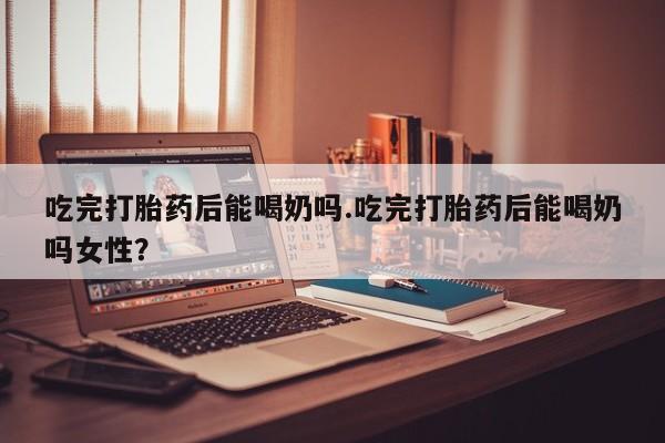 药流药怎么买吃完打胎药后能喝奶吗.吃完打胎药后能喝奶吗女性？