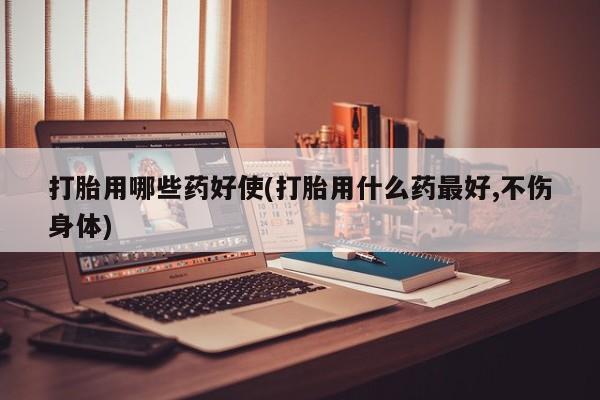 药流药怎么买打胎用哪些药好使(打胎用什么药最好,不伤身体)