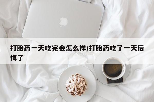 药流药怎么买打胎药一天吃完会怎么样/打胎药吃了一天后悔了