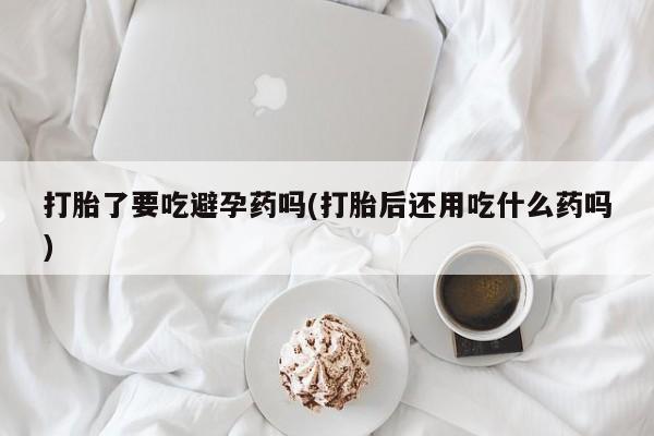 药流药怎么买打胎了要吃避孕药吗(打胎后还用吃什么药吗)