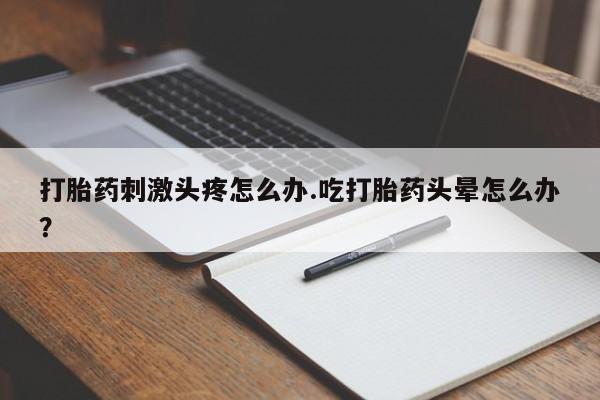 药流药怎么买打胎药刺激头疼怎么办.吃打胎药头晕怎么办？