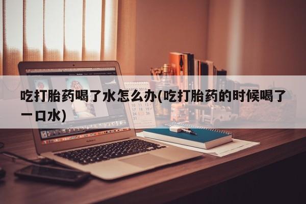 药流药怎么买吃打胎药喝了水怎么办(吃打胎药的时候喝了一口水)