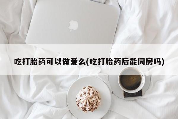 药流药怎么买吃打胎药可以做爱么(吃打胎药后能同房吗)