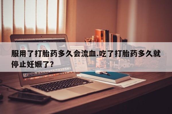 药流药怎么买服用了打胎药多久会流血.吃了打胎药多久就停止妊娠了？
