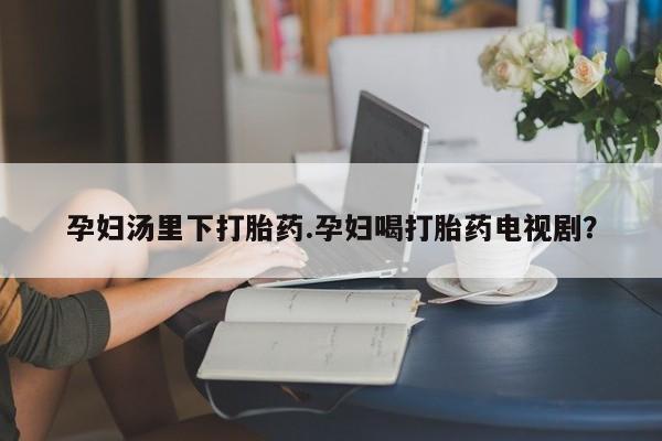 药流药怎么买孕妇汤里下打胎药.孕妇喝打胎药电视剧？