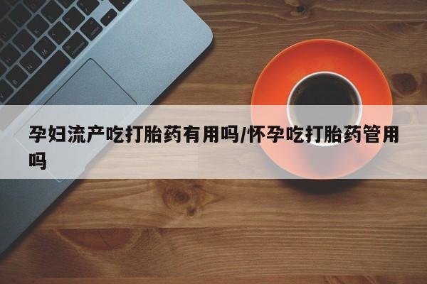 药流药怎么买孕妇流产吃打胎药有用吗/怀孕吃打胎药管用吗