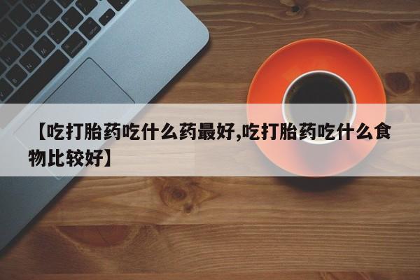药流药怎么买【吃打胎药吃什么药最好,吃打胎药吃什么食物比较好】