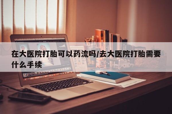 药流药怎么买在大医院打胎可以药流吗/去大医院打胎需要什么手续