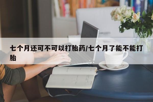 药流药怎么买七个月还可不可以打胎药/七个月了能不能打胎