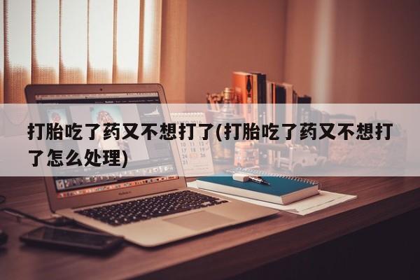 药流药怎么买打胎吃了药又不想打了(打胎吃了药又不想打了怎么处理)
