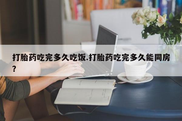 药流药怎么买打胎药吃完多久吃饭.打胎药吃完多久能同房?