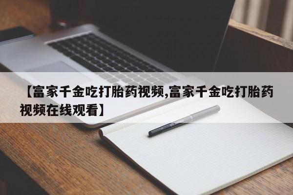 药流药怎么买【富家千金吃打胎药视频,富家千金吃打胎药视频在线观看】