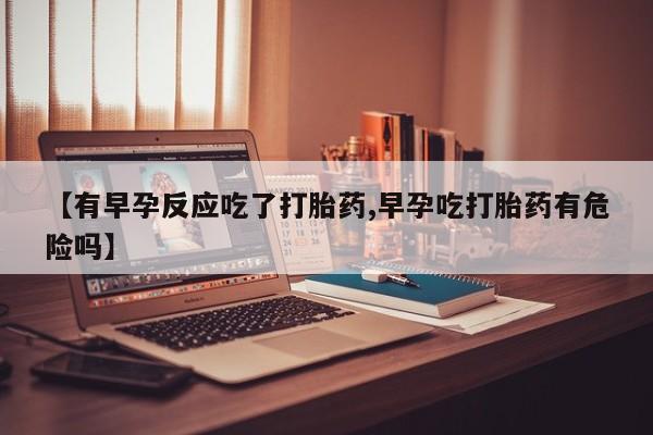 药流药怎么买【有早孕反应吃了打胎药,早孕吃打胎药有危险吗】