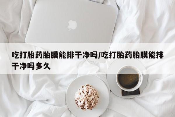 药流药怎么买吃打胎药胎膜能排干净吗/吃打胎药胎膜能排干净吗多久