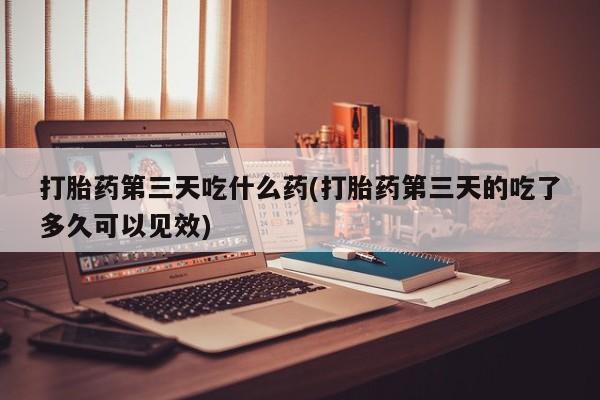 药流药怎么买打胎药第三天吃什么药(打胎药第三天的吃了多久可以见效)