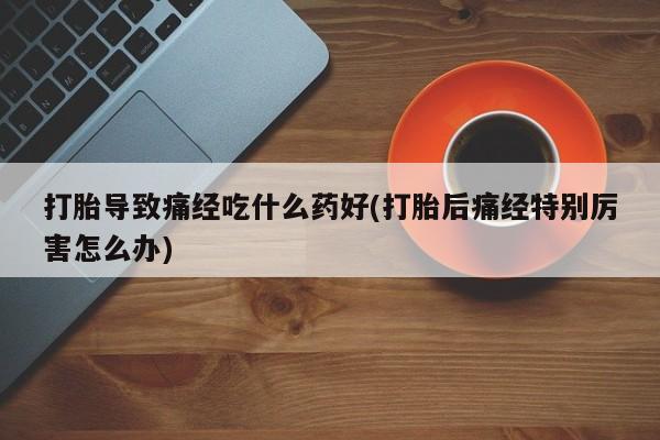 药流药怎么买打胎导致痛经吃什么药好(打胎后痛经特别厉害怎么办)