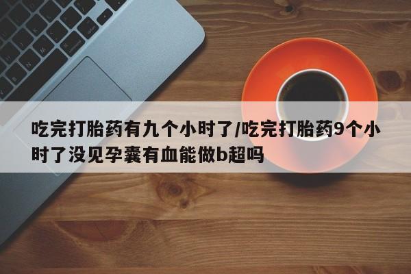 药流药怎么买吃完打胎药有九个小时了/吃完打胎药9个小时了没见孕囊有血能做b超吗