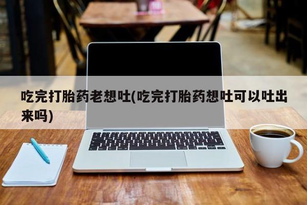 药流药怎么买吃完打胎药老想吐(吃完打胎药想吐可以吐出来吗)