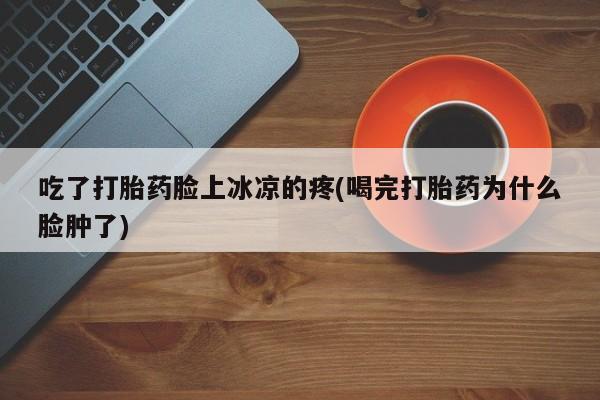 药流药怎么买吃了打胎药脸上冰凉的疼(喝完打胎药为什么脸肿了)
