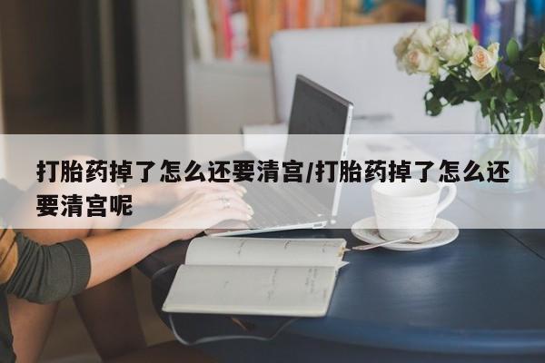 药流药怎么买打胎药掉了怎么还要清宫/打胎药掉了怎么还要清宫呢