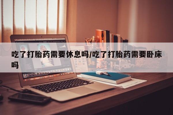 药流药怎么买吃了打胎药需要休息吗/吃了打胎药需要卧床吗