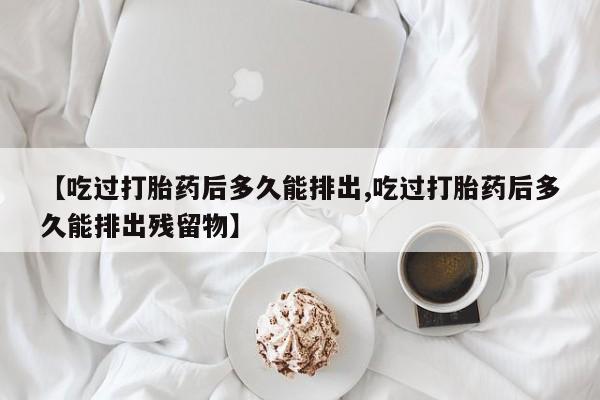 药流药怎么买【吃过打胎药后多久能排出,吃过打胎药后多久能排出残留物】